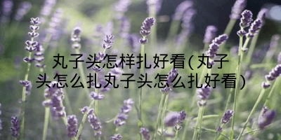 丸子头怎样扎好看(丸子头怎么扎丸子头怎么扎好看)