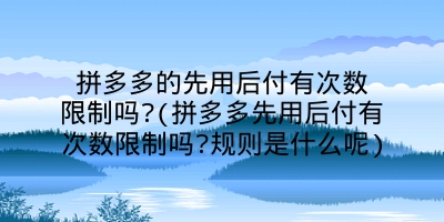 拼多多的先用后付有次数限制吗?(拼多多先用后付有次数限制吗?规则是什么呢)