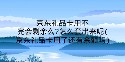 京东礼品卡用不完会剩余么?怎么套出来呢(京东礼品卡用了还有余额吗)