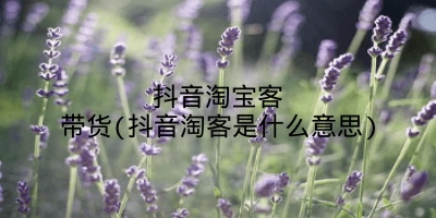 抖音淘宝客带货(抖音淘客是什么意思)