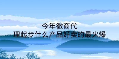 今年微商代理起步什么产品好卖的最火爆