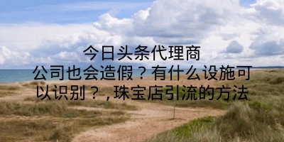 今日头条代理商公司也会造假？有什么设施可以识别？,珠宝店引流的方法