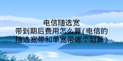 电信随选宽带到期后费用怎么算(电信的随选宽带和单宽带哪个划算)