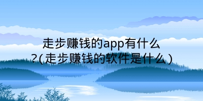 走步赚钱的app有什么?(走步赚钱的软件是什么)