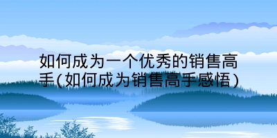 如何成为一个优秀的销售高手(如何成为销售高手感悟)