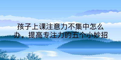 孩子上课注意力不集中怎么办，提高专注力的五个小妙招