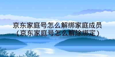 京东家庭号怎么解绑家庭成员(京东家庭号怎么解除绑定)