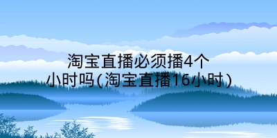 淘宝直播必须播4个小时吗(淘宝直播16小时)