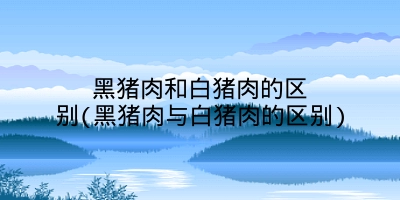 黑猪肉和白猪肉的区别(黑猪肉与白猪肉的区别)