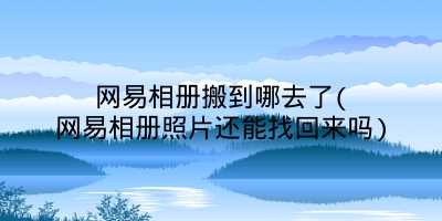 网易相册搬到哪去了(网易相册照片还能找回来吗)