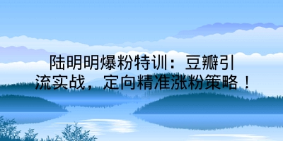 陆明明爆粉特训：豆瓣引流实战，定向精准涨粉策略！