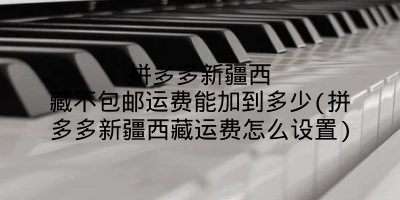 拼多多新疆西藏不包邮运费能加到多少(拼多多新疆西藏运费怎么设置)