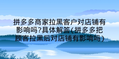 拼多多商家拉黑客户对店铺有影响吗?具体解答(拼多多把顾客拉黑后对店铺有影响吗)