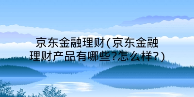 京东金融理财(京东金融理财产品有哪些?怎么样?)