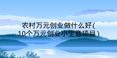 农村万元创业做什么好(10个万元创业小生意项目)