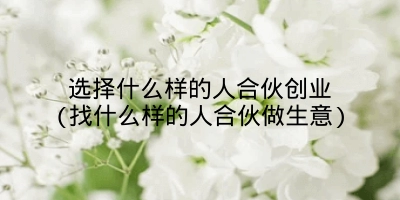 选择什么样的人合伙创业(找什么样的人合伙做生意)