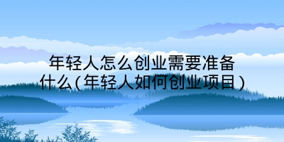 年轻人怎么创业需要准备什么(年轻人如何创业项目)