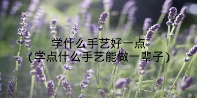 学什么手艺好一点(学点什么手艺能做一辈子)