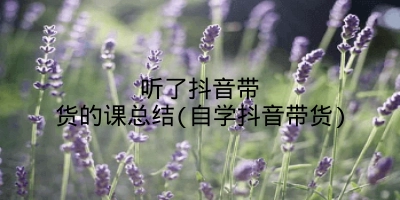 听了抖音带货的课总结(自学抖音带货)