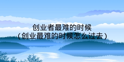 创业者最难的时候(创业最难的时候怎么过去)