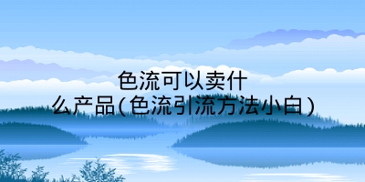 色流可以卖什么产品(色流引流方法小白)