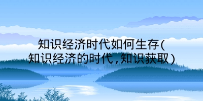 知识经济时代如何生存(知识经济的时代,知识获取)