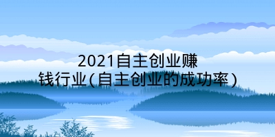 2021自主创业赚钱行业(自主创业的成功率)