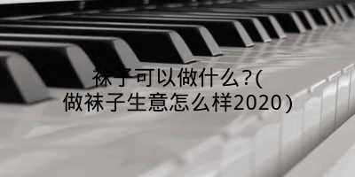 袜子可以做什么?(做袜子生意怎么样2020)