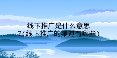 线下推广是什么意思?(线下推广的渠道有哪些)