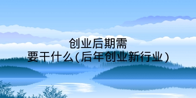 创业后期需要干什么(后年创业新行业)