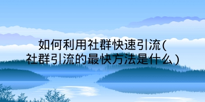 如何利用社群快速引流(社群引流的最快方法是什么)