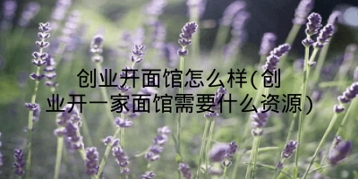 创业开面馆怎么样(创业开一家面馆需要什么资源)