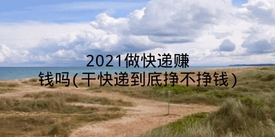 2021做快递赚钱吗(干快递到底挣不挣钱)