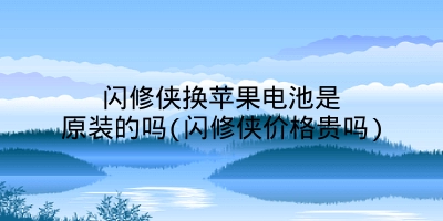 闪修侠换苹果电池是原装的吗(闪修侠价格贵吗)