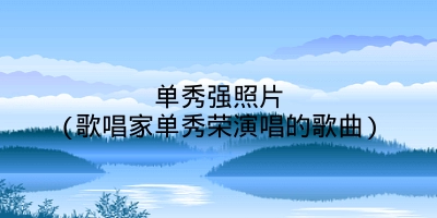 单秀强照片(歌唱家单秀荣演唱的歌曲)