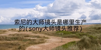 索尼的大师镜头是哪里生产的(sony大师镜头推荐)