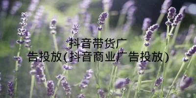 抖音带货广告投放(抖音商业广告投放)