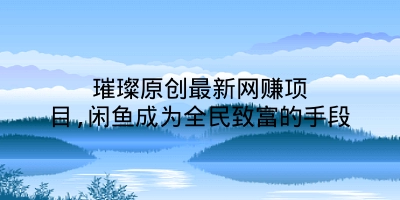 璀璨原创最新网赚项目,闲鱼成为全民致富的手段