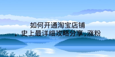 如何开通淘宝店铺，史上最详细攻略分享,涨粉