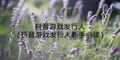 抖音游戏发行人(抖音游戏发行人新手必读)