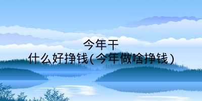 今年干什么好挣钱(今年做啥挣钱)