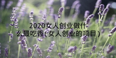 2020女人创业做什么最吃香(女人创业的项目)