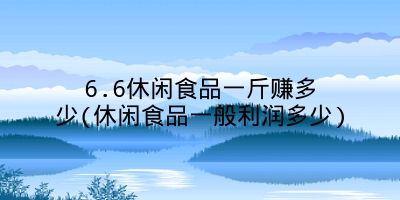 6.6休闲食品一斤赚多少(休闲食品一般利润多少)