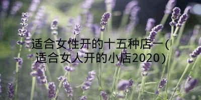 适合女性开的十五种店一(适合女人开的小店2020)