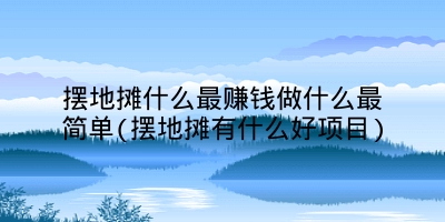 摆地摊什么最赚钱做什么最简单(摆地摊有什么好项目)