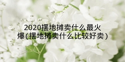 2020摆地摊卖什么最火爆(摆地摊卖什么比较好卖)