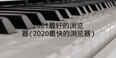 2021最好的浏览器(2020最快的浏览器)