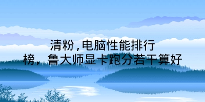 清粉,电脑性能排行榜，鲁大师显卡跑分若干算好