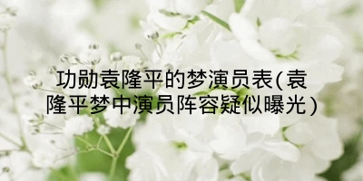 功勋袁隆平的梦演员表(袁隆平梦中演员阵容疑似曝光)
