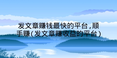 发文章赚钱最快的平台,顺手赚(发文章赚收益的平台)